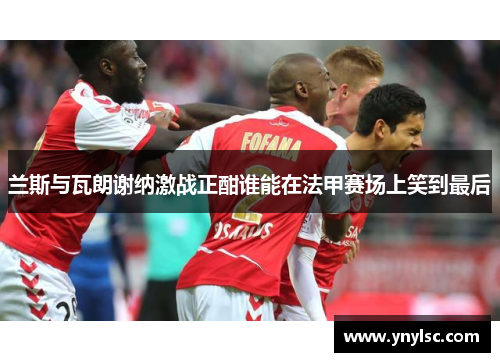 兰斯与瓦朗谢纳激战正酣谁能在法甲赛场上笑到最后