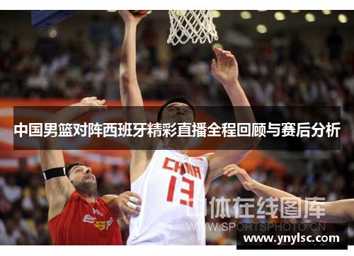 中国男篮对阵西班牙精彩直播全程回顾与赛后分析