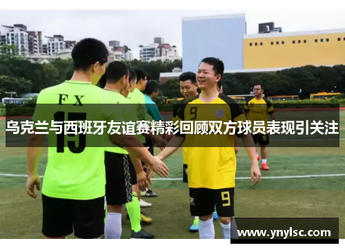 乌克兰与西班牙友谊赛精彩回顾双方球员表现引关注