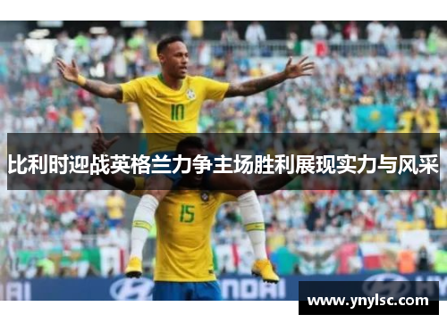 比利时迎战英格兰力争主场胜利展现实力与风采