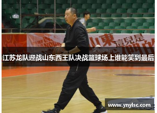 江苏龙队迎战山东西王队决战篮球场上谁能笑到最后