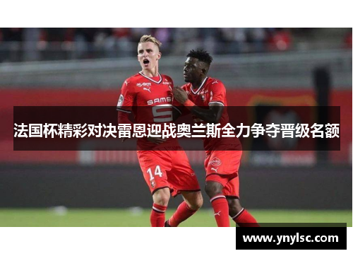 法国杯精彩对决雷恩迎战奥兰斯全力争夺晋级名额